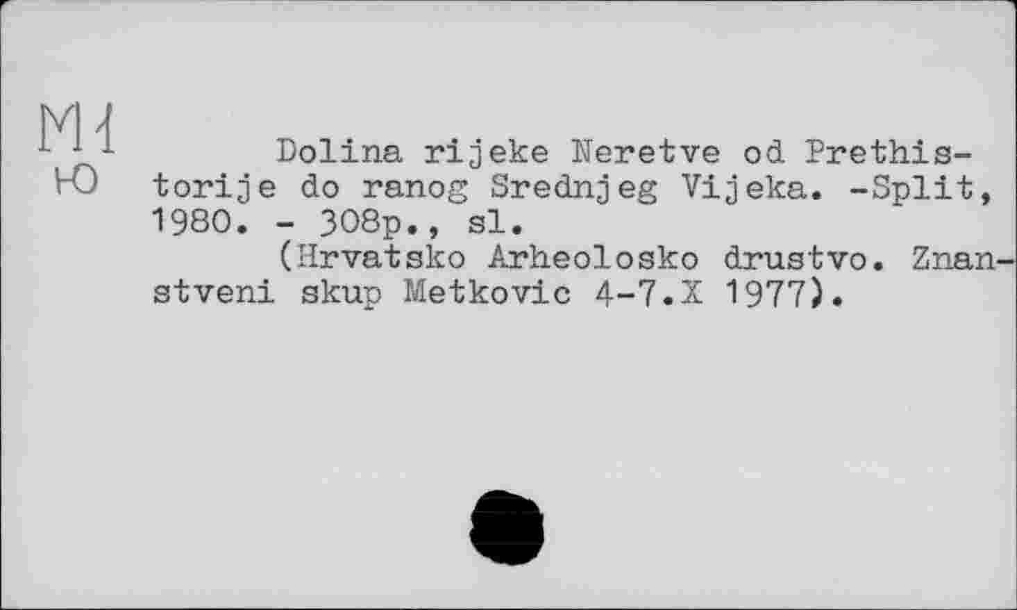 ﻿Ml ю
Dolina rijeke Neretve od Prethis-torije do ranog Srednjeg Vijeka. -Split, 1980. - 308p., si.
(Hrvatsko Arheolosko drustvo. Znan-stveni skup Metkovic 4-7.X 1977).